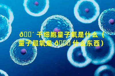 🌴 干细胞量子氧是什么（量子超氧是 🐋 什么东西）
